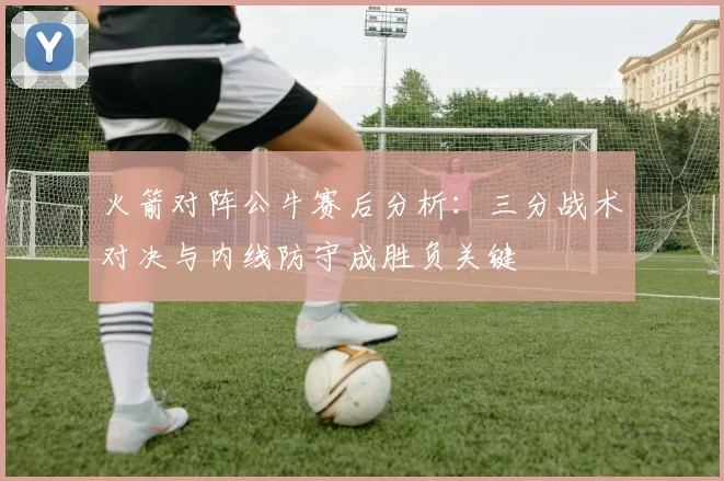 火箭对阵公牛赛后分析:三分战术对决与内线防守成胜负关键