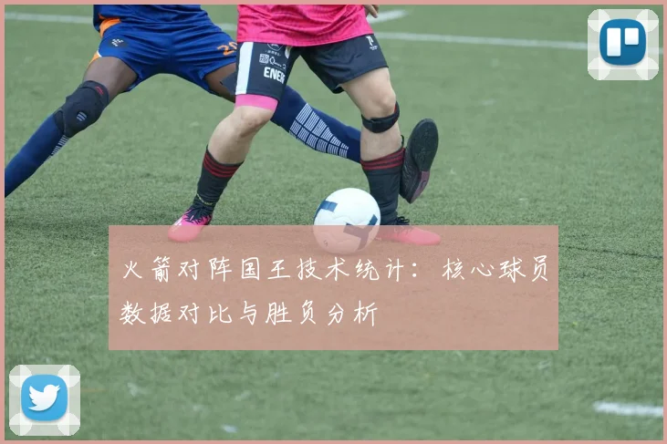 火箭对阵国王技术统计:核心球员数据对比与胜负分析