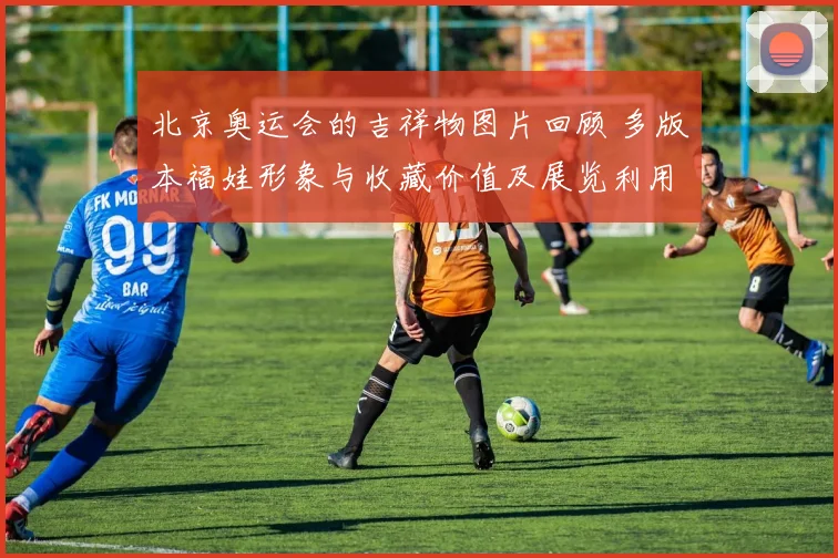 北京奥运会的吉祥物图片回顾 多版本福娃形象与收藏价值及展览利用前景