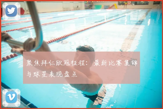 聚焦拜仁欧冠征程：最新比赛集锦与球星表现盘点