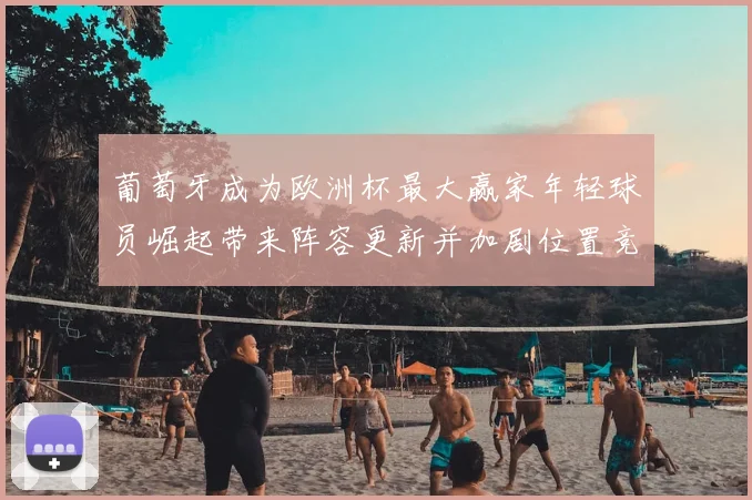 葡萄牙成为欧洲杯最大赢家年轻球员崛起带来阵容更新并加剧位置竞争