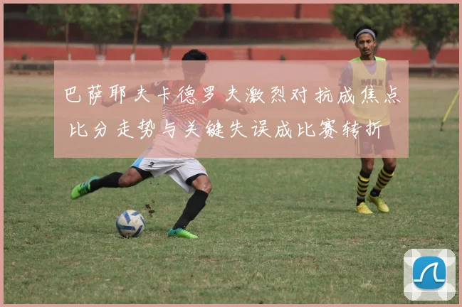 巴萨耶夫卡德罗夫激烈对抗成焦点 比分走势与关键失误成比赛转折