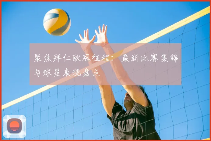 聚焦拜仁欧冠征程：最新比赛集锦与球星表现盘点
