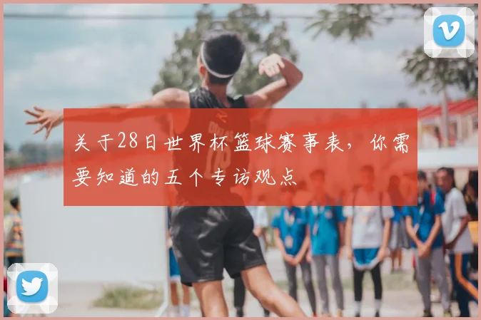 关于28日世界杯篮球赛事表,你需要知道的五个专访观点
