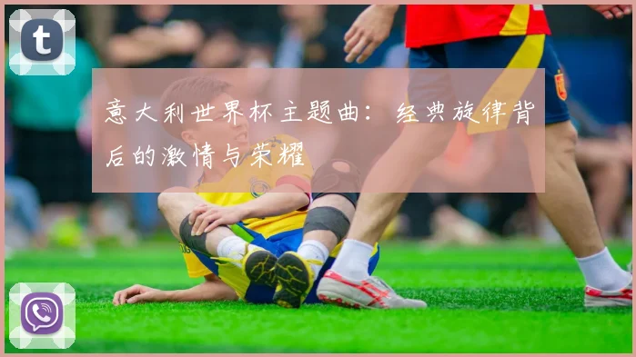 意大利世界杯主题曲:经典旋律背后的激情与荣耀