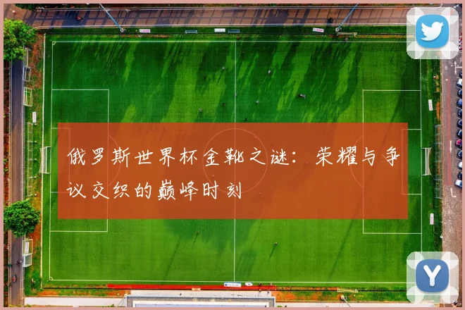 俄罗斯世界杯金靴之谜:荣耀与争议交织的巅峰时刻