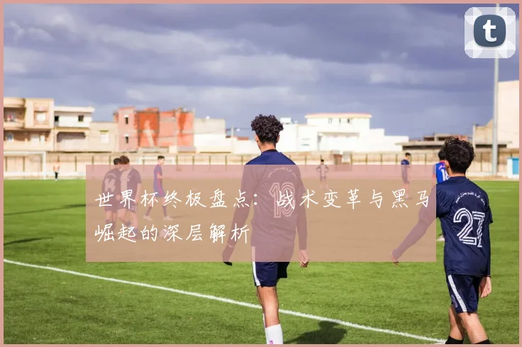 世界杯终极盘点:战术变革与黑马崛起的深层解析