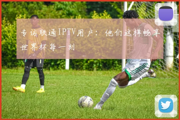 专访联通IPTV用户：他们这样畅享世界杯每一刻