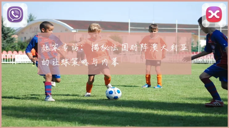 独家专访:揭秘法国对阵澳大利亚的让球策略与内幕