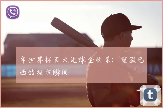 年世界杯百大进球全收录：重温巴西的经典瞬间