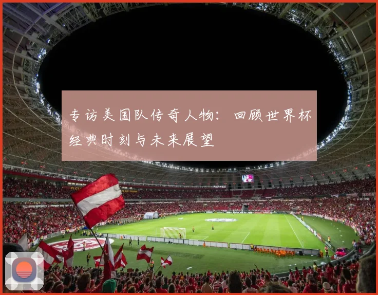 专访美国队传奇人物：回顾世界杯经典时刻与未来展望