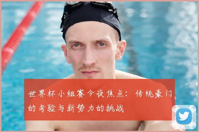 世界杯小组赛今夜焦点：传统豪门的考验与新势力的挑战