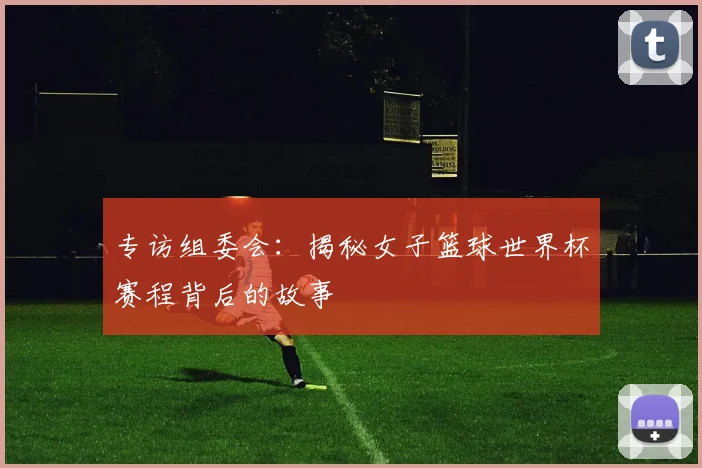 专访组委会：揭秘女子篮球世界杯赛程背后的故事