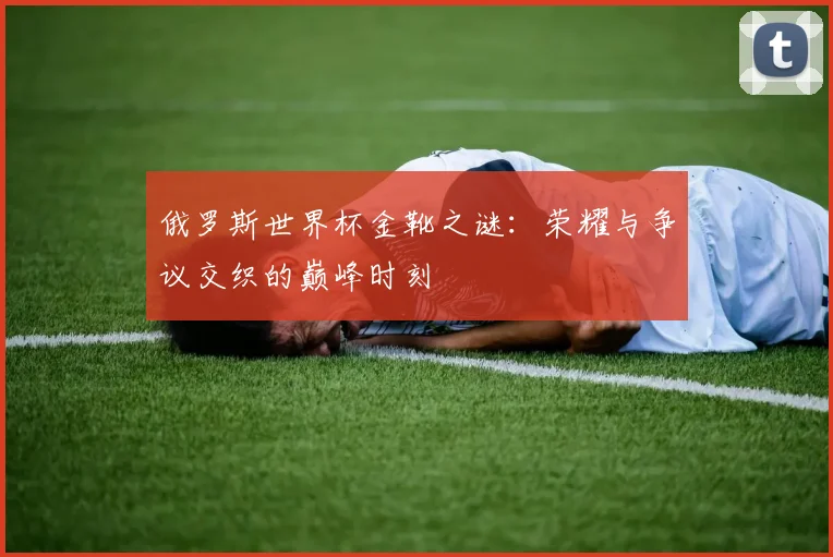 俄罗斯世界杯金靴之谜:荣耀与争议交织的巅峰时刻