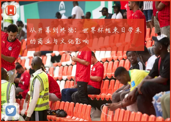 从开幕到终场：世界杯结束日带来的商业与文化影响