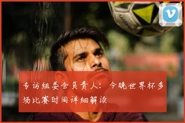专访组委会负责人：今晚世界杯多场比赛时间详细解读